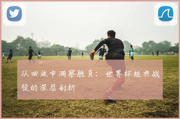 从回放中洞察胜负：世界杯经典战役的深层剖析