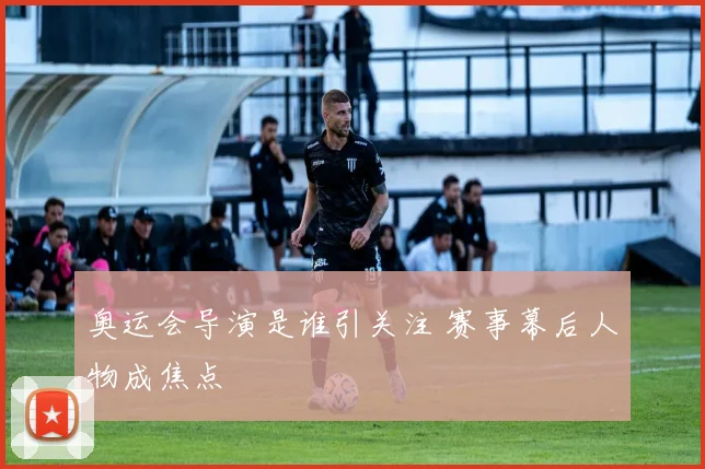 奥运会导演是谁引关注 赛事幕后人物成焦点